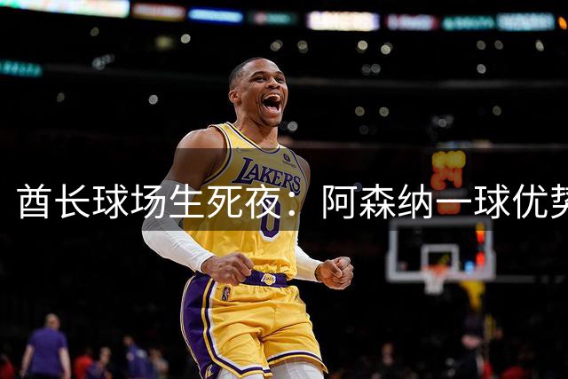 酋长球场生死夜：阿森纳一球优势迎战切尔西，卡拉宝杯决赛门票谁主沉浮？
